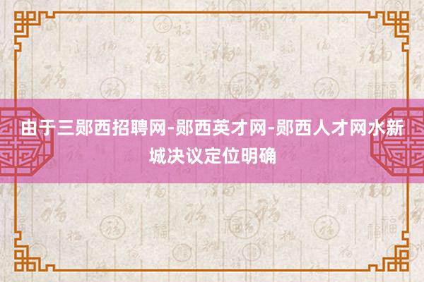 由于三郧西招聘网-郧西英才网-郧西人才网水新城决议定位明确