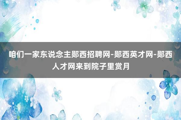 咱们一家东说念主郧西招聘网-郧西英才网-郧西人才网来到院子里赏月