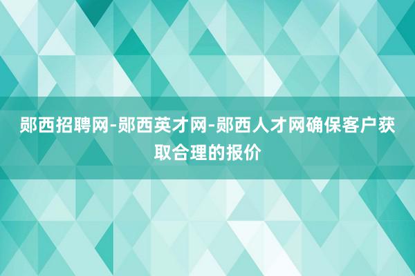 郧西招聘网-郧西英才网-郧西人才网确保客户获取合理的报价