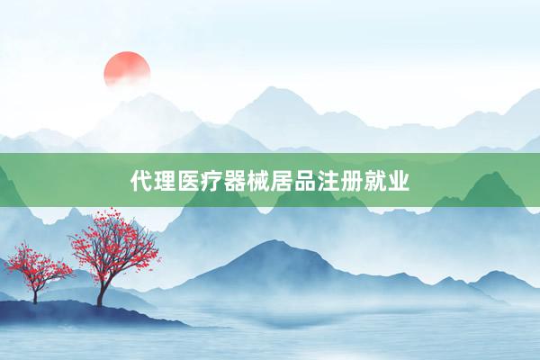 代理医疗器械居品注册就业
