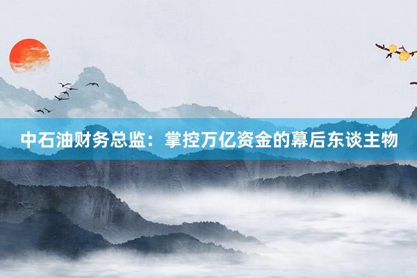 中石油财务总监:掌控万亿资金的幕后东谈主物